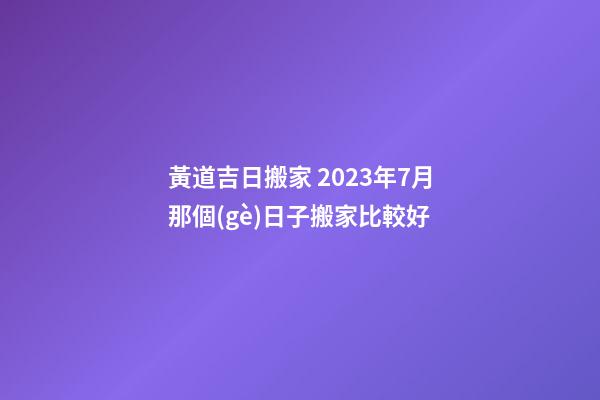 黃道吉日搬家 2023年7月那個(gè)日子搬家比較好